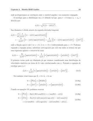 Capítulo 3. Modelo HMF-Ladder 34
onde já desprezamos as correlações entre a variável angular e seu momento conjugado.
O envelope para a distribuição em φ é denido tal que, para t = 0 temos φe = φm e
descrito por
φe(t) = 3 (π − |φ(t)|)2
,
Sua dinâmica é obtida através da segunda derivada temporal,
¨φe(t) =
d
dt
3
φe(t)
(π − |φ(t)|) sgn(φ(t)) ˙φ(t)
= −
9
φe(t)3
(π − |φ(t)|) sgn(φ(t)) ˙φ(t) +
3
φe(t)
(π − |φ(t)|) sgn(φ(t))¨φ(t) − ˙φ(t)2
,
onde a função sgn(x) vale 1 se x  0, -1 se x  0 e é indeterminada para x = 0. Podemos
expandir a equação acima, substituir |φ(t)| sgn φ(t) por φ(t) em todos os termos em que
essa expressão aparece e reescrevê-la como
¨φe(t) = −
9π
φe(t)3
sgn(φ(t)) ˙φ(t) +
3
φe(t)
π sgn(φ(t))¨φ(t) − φ(t)¨φ(t) − ˙φ(t)2
.
O primeiro termo pode ser eliminado já que estamos considerando uma distribuição de
velocidades simétrica em torno de 0 e não correlacionada com φ. Portanto a equação de
envelope para φe é
¨φe(t) =
3
φe(t)
π sgn(φ(t))¨φ(t) − φ(t)¨φ(t) − ˙φ(t)2
. (3.17)
Na condição virial temos que ¨θe = 0 e ¨φe = 0, ou
0 = ˙θ2
(t) + θ(t)¨θ(t) (3.18a)
0 = ˙φ(t)2
+ φ(t)¨φ(t) − π sgn(φ(t))¨φ(t) . (3.18b)
Usando as equações 3.8, podemos escrever
0 = ˙θ2
(t) − Mθ(t) θ(t) sen(θ(t)) + sen(θ(t) − φ(t)) (3.19a)
0 = ˙φ2
(t) − Mφ(t) [π φ(t) sen(φ(t)) sgn φ(t) − φ(t) senφ(t) ]
+ [ π sen(θ(t) − φ(t)) sgn φ(t) − φ(t) sen(θ(t) − φ(t)) ] .
(3.19b)
 