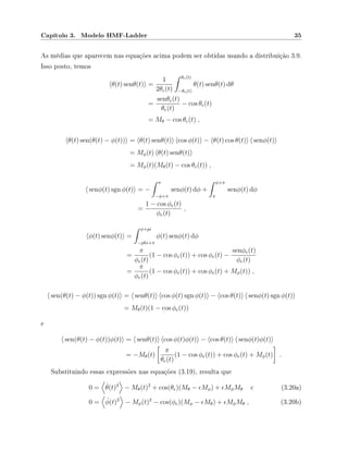 Capítulo 3. Modelo HMF-Ladder 35
As médias que aparecem nas equações acima podem ser obtidas usando a distribuição 3.9.
Isso posto, temos
θ(t) senθ(t) =
1
2θe(t)
θe(t)
−θe(t)
θ(t) senθ(t) dθ
=
senθe(t)
θe(t)
− cos θe(t)
= Mθ − cos θe(t) ,
θ(t) sen(θ(t) − φ(t)) = θ(t) senθ(t) cos φ(t) − θ(t) cos θ(t) senφ(t)
= Mφ(t) θ(t) senθ(t)
= Mφ(t)(Mθ(t) − cos θe(t)) ,
senφ(t) sgn φ(t) = −
π
−φ+π
senφ(t) dφ +
φ+π
π
senφ(t) dφ
=
1 − cos φe(t)
φe(t)
,
φ(t) senφ(t) =
φ+pi
−phi+π
φ(t) senφ(t) dφ
=
π
φe(t)
(1 − cos φe(t)) + cos φe(t) −
senφe(t)
φe(t)
=
π
φe(t)
(1 − cos φe(t)) + cos φe(t) + Mφ(t)) ,
sen(θ(t) − φ(t)) sgn φ(t) = senθ(t) cos φ(t) sgn φ(t) − cos θ(t) senφ(t) sgn φ(t)
= Mθ(t)(1 − cos φe(t))
e
sen(θ(t) − φ(t))φ(t) = senθ(t) cos φ(t)φ(t) − cos θ(t) senφ(t)φ(t)
= −Mθ(t)
π
θe(t)
(1 − cos φe(t)) + cos φe(t) + Mφ(t) .
Substituindo essas expressões nas equações (3.19), resulta que
0 = ˙θ(t)2
− Mθ(t)2
+ cos(θe)(Mθ − Mφ) + MφMθ e (3.20a)
0 = ˙φ(t)2
− Mφ(t)2
− cos(φe)(Mφ − Mθ) + MφMθ , (3.20b)
 