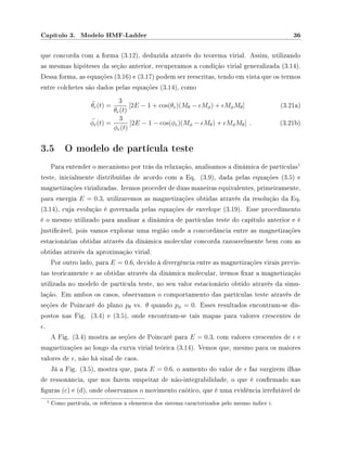 Capítulo 3. Modelo HMF-Ladder 36
que concorda com a forma (3.12), deduzida através do teorema virial. Assim, utilizando
as mesmas hipóteses da seção anterior, recuperamos a condição virial generalizada (3.14).
Dessa forma, as equações (3.16) e (3.17) podem ser reescritas, tendo em vista que os termos
entre colchetes são dados pelas equações (3.14), como
¨θe(t) =
3
θe(t)
[2E − 1 + cos(θe)(Mθ − Mφ) + MφMθ] (3.21a)
¨φe(t) =
3
φe(t)
[2E − 1 − cos(φe)(Mφ − Mθ) + MφMθ] . (3.21b)
3.5 O modelo de partícula teste
Para entender o mecanismo por trás da relaxação, analisamos a dinâmica de partículas
1
teste, inicialmente distribuídas de acordo com a Eq. (3.9), dada pelas equações (3.5) e
magnetizações virializadas. Iremos proceder de duas maneiras equivalentes, primeiramente,
para energia E = 0.3, utilizaremos as magnetizações obtidas através da resolução da Eq.
(3.14), cuja evolução é governada pelas equações de envelope (3.19). Esse procedimento
é o mesmo utilizado para analisar a dinâmica de partículas teste do capítulo anterior e é
justicável, pois vamos explorar uma região onde a concordância entre as magnetizações
estacionárias obtidas através da dinâmica molecular concorda razoavelmente bem com as
obtidas através da aproximação virial.
Por outro lado, para E = 0.6, devido à divergência entre as magnetizações virais previs-
tas teoricamente e as obtidas através da dinâmica molecular, iremos xar a magnetização
utilizada no modelo de partícula teste, no seu valor estacionário obtido através da simu-
lação. Em ambos os casos, observamos o comportamento das partículas teste através de
seções de Poincaré do plano pθ vs. θ quando pφ = 0. Esses resultados encontram-se dis-
postos nas Fig. (3.4) e (3.5), onde encontram-se tais mapas para valores crescentes de
.
A Fig. (3.4) mostra as seções de Poincaré para E = 0.3, com valores crescentes de e
magnetizações ao longo da curva virial teórica (3.14). Vemos que, mesmo para os maiores
valores de , não há sinal de caos.
Já a Fig. (3.5), mostra que, para E = 0.6, o aumento do valor de faz surgirem ilhas
de ressonância, que nos fazem suspeitar de não-integrabilidade, o que é conrmado nas
guras (c) e (d), onde observamos o movimento caótico, que é uma evidência irrefutável de
1 Como partícula, os referimos a elementos dos sistema caracterizados pelo mesmo índice i.
 