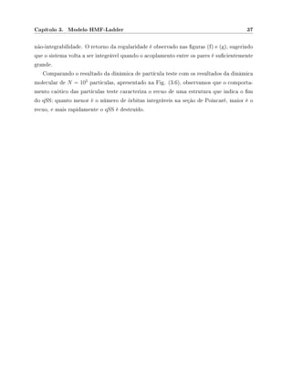 Capítulo 3. Modelo HMF-Ladder 37
não-integrabilidade. O retorno da regularidade é observado nas guras (f) e (g), sugerindo
que o sistema volta a ser integrável quando o acoplamento entre os pares é sucientemente
grande.
Comparando o resultado da dinâmica de partícula teste com os resultados da dinâmica
molecular de N = 105
partículas, apresentado na Fig. (3.6), observamos que o comporta-
mento caótico das partículas teste caracteriza o recuo de uma estrutura que indica o m
do qSS: quanto menor é o número de órbitas integráveis na seção de Poincaré, maior é o
recuo, e mais rapidamente o qSS é destruído.
 