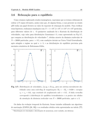 Capítulo 3. Modelo HMF-Ladder 41
3.6 Relaxação para o equilíbrio
Como estamos explorando estados inomogêneos, esperamos que os termos colisionais de
ordem 1/N sejam relevantes, assim como que, de alguma forma, o caos presente no estado
qSS tenha um papel decisivo no valor do expoente de relaxação do modelo. Para vericar
essas hipóteses, realizamos simulações com N = 1×104
, 2×104
, 4×104
e 8×104
partículas,
para diferentes valores de . O parâmetro analizado foi o Kurtosis da distribuição de
velocidades, cujo valor para distribuições Gaussianas é 3, como apresentado na Fig 3.7,
que compara as distribuições de velocidades
2
, obtidas através da dinâmica molecular de
N = 30000 partículas, para = 0.5, com condições iniciais na Curva Virial Generalizada,
após atingido o regime no qual κ 3, e as distribuições de equilíbrio previstas pela
mecânica estatística de Boltzmann-Gibbs.
Fig. 3.7: Distribuições de velocidades, (a) pθ e (b) pφ, para um sistema inicialmente dis-
tribuido como uma waterbag de magntizações Mθ = −Mφ = 0.638 e energias
εθ = εφ = 0.6, cuja constante de acoplamento vale = 0.5. A linha vermelha
corresponde à distribuição de equilíbrio termodinâmico e os pontos são obtidos
da simulação da dinâmica molecular com N = 30000 partículas, após κ 3.
Os dados da evolução temporal do Kurtosis, foram tratados utilizando um algoritmo
de suavização (EMWA [38, 39]) e os resultados obtidos estão apresentados na tabela (??)
2 Distribuições de velocidades e distribuições de momentum, neste trabalho, são idênticas.
 