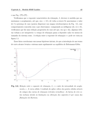 Capítulo 3. Modelo HMF-Ladder 42
e nas Fig. (??)-(??) .
Vericamos que o expoente característico da relaxação, δ, decresce à medida que au-
mentamos o acoplamento, até que, em = 0.5, ele volta a crescer Se associarmos o valor
de δ à presença de caos (pontos dispersos) nos mapas estroboscópicos da Fig. 3.5, esse
comportamento concorda com o que observamos: comparando as subguras (d), (e) e (f),
vericamos que há uma redução progressiva do caos até que, em (g) e (h), algumas órbi-
tas voltam a ser integráveis e o tempo de relaxação passa a depender cada vez menos do
tamanho do sistema como. A relação entre o expoente de relaxação e pode ser vista na
gura 1.1.
Esses fatos corroboram com nossas hipóteses iniciais, de que a introdução de um termo
de curto alcance levaria o sistema mais rapidamente ao equilíbrio de Boltzmann-Gibbs.
0.4
0.5
0.6
0.7
0.8
0.9
1
1.1
0 0.2 0.4 0.6 0.8 1
δ
ε
Cubic Spline
MD
Fig. 3.8: Relação entre o expoente de relaxação, δ, e o valor da intensidade do acopla-
mento, . A curva sólida é resultado do spline cúbico dos pontos obtidos através
do colapso das curvas de relaxação (círculos vermelhos). As barras de erro es-
tão inclusas devido às limitações na obtenção dos expoentes δ por causa das
utuações do Kurtosis.
 