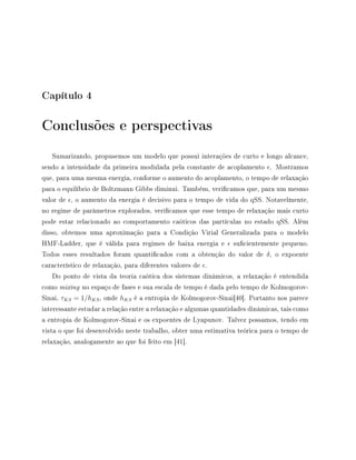 Capítulo 4
Conclusões e perspectivas
Sumarizando, propusemos um modelo que possui interações de curto e longo alcance,
sendo a intensidade da primeira modulada pela constante de acoplamento . Mostramos
que, para uma mesma energia, conforme o aumento do acoplamento, o tempo de relaxação
para o equilíbrio de Boltzmann Gibbs diminui. Também, vericamos que, para um mesmo
valor de , o aumento da energia é decisivo para o tempo de vida do qSS. Notavelmente,
no regime de parâmetros explorados, vericamos que esse tempo de relaxação mais curto
pode estar relacionado ao comportamento caóticos das partículas no estado qSS. Além
disso, obtemos uma aproximação para a Condição Virial Generalizada para o modelo
HMF-Ladder, que é válida para regimes de baixa energia e sucientemente pequeno.
Todos esses resultados foram quanticados com a obtenção do valor de δ, o expoente
característico de relaxação, para diferentes valores de .
Do ponto de vista da teoria caótica dos sistemas dinâmicos, a relaxação é entendida
como mixing no espaço de fases e sua escala de tempo é dada pelo tempo de Kolmogorov-
Sinai, τKS = 1/hKS, onde hKS é a entropia de Kolmogorov-Sinai[40]. Portanto nos parece
interessante estudar a relação entre a relaxação e algumas quantidades dinâmicas, tais como
a entropia de Kolmogorov-Sinai e os expoentes de Lyapunov. Talvez possamos, tendo em
vista o que foi desenvolvido neste trabalho, obter uma estimativa teórica para o tempo de
relaxação, analogamente ao que foi feito em [41].
 