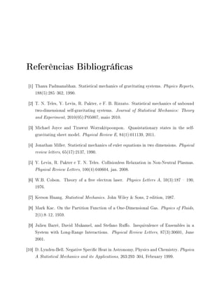 Referências Bibliográcas
[1] Thanu Padmanabhan. Statistical mechanics of gravitating systems. Physics Reports,
188(5):285362, 1990.
[2] T. N. Teles, Y. Levin, R. Pakter, e F. B. Rizzato. Statistical mechanics of unbound
two-dimensional self-gravitating systems. Journal of Statistical Mechanics: Theory
and Experiment, 2010(05):P05007, maio 2010.
[3] Michael Joyce and Tirawut Worrakitpoonpon. Quasistationary states in the self-
gravitating sheet model. Physical Review E, 84(1):011139, 2011.
[4] Jonathan Miller. Statistical mechanics of euler equations in two dimensions. Physical
review letters, 65(17):2137, 1990.
[5] Y. Levin, R. Pakter e T. N. Teles. Collisionless Relaxation in Non-Neutral Plasmas.
Physical Review Letters, 100(4):040604, jan. 2008.
[6] W.B. Colson. Theory of a free electron laser. Physics Letters A, 59(3):187  190,
1976.
[7] Kerson Huang. Statistical Mechanics. John Wiley  Sons, 2 edition, 1987.
[8] Mark Kac. On the Partition Function of a One-Dimensional Gas. Physics of Fluids,
2(1):812, 1959.
[9] Julien Barré, David Mukamel, and Stefano Ruo. Inequivalence of Ensembles in a
System with Long-Range Interactions. Physical Review Letters, 87(3):30601, June
2001.
[10] D. Lynden-Bell. Negative Specic Heat in Astronomy, Physics and Chemistry. Physica
A Statistical Mechanics and its Applications, 263:293304, February 1999.
 
