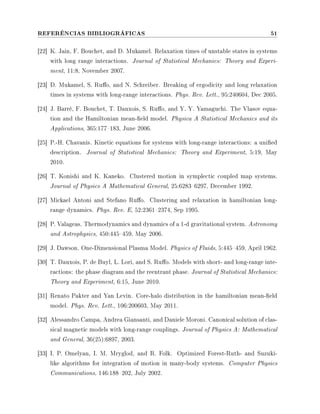 REFERÊNCIAS BIBLIOGRÁFICAS 51
[22] K. Jain, F. Bouchet, and D. Mukamel. Relaxation times of unstable states in systems
with long range interactions. Journal of Statistical Mechanics: Theory and Experi-
ment, 11:8, November 2007.
[23] D. Mukamel, S. Ruo, and N. Schreiber. Breaking of ergodicity and long relaxation
times in systems with long-range interactions. Phys. Rev. Lett., 95:240604, Dec 2005.
[24] J. Barré, F. Bouchet, T. Dauxois, S. Ruo, and Y. Y. Yamaguchi. The Vlasov equa-
tion and the Hamiltonian mean-eld model. Physica A Statistical Mechanics and its
Applications, 365:177183, June 2006.
[25] P.-H. Chavanis. Kinetic equations for systems with long-range interactions: a unied
description. Journal of Statistical Mechanics: Theory and Experiment, 5:19, May
2010.
[26] T. Konishi and K. Kaneko. Clustered motion in symplectic coupled map systems.
Journal of Physics A Mathematical General, 25:62836297, December 1992.
[27] Mickael Antoni and Stefano Ruo. Clustering and relaxation in hamiltonian long-
range dynamics. Phys. Rev. E, 52:23612374, Sep 1995.
[28] P. Valageas. Thermodynamics and dynamics of a 1-d gravitational system. Astronomy
and Astrophysics, 450:445459, May 2006.
[29] J. Dawson. One-Dimensional Plasma Model. Physics of Fluids, 5:445459, April 1962.
[30] T. Dauxois, P. de Buyl, L. Lori, and S. Ruo. Models with short- and long-range inte-
ractions: the phase diagram and the reentrant phase. Journal of Statistical Mechanics:
Theory and Experiment, 6:15, June 2010.
[31] Renato Pakter and Yan Levin. Core-halo distribution in the hamiltonian mean-eld
model. Phys. Rev. Lett., 106:200603, May 2011.
[32] Alessandro Campa, Andrea Giansanti, and Daniele Moroni. Canonical solution of clas-
sical magnetic models with long-range couplings. Journal of Physics A: Mathematical
and General, 36(25):6897, 2003.
[33] I. P. Omelyan, I. M. Mryglod, and R. Folk. Optimized Forest-Ruth- and Suzuki-
like algorithms for integration of motion in many-body systems. Computer Physics
Communications, 146:188202, July 2002.
 