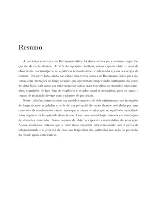 Resumo
A mecânica estatística de Boltzmann-Gibbs foi desenvolvida para sistemas cujas for-
ças são de curto alcance. Através de equações cinéticas, somos capazes obter o valor de
observáveis macroscópicos no equilíbrio termodinâmico conhecendo apenas a energia do
sistema. Por outro lado, ainda não existe uma teoria como a de Boltzmann-Gibbs para sis-
temas com interações de longo alcance, que apresentam propriedades intrigantes do ponto
de vista físico, tais como um valor negativo para o calor especíco no ensemble microcanô-
nico, transições de fase fora de equilíbrio e estados quasi-estacionários, para os quais o
tempo de relaxação diverge com o número de partículas.
Neste trabalho, introduzimos um modelo composto de dois subsistemas com interações
de longo alcance acoplados através de um potencial de curto alcance modulado por uma
constante de acoplamento e mostramos que o tempo de relaxação ao equilíbrio termodinâ-
mico depende da intensidade desse termo. Com uma metodologia baseada em simulações
de dinâmica molecular, fomos capazes de obter o expoente característico da relaxação.
Nossos resultados indicam que o valor desse expoente está relacionado com a perda de
integrabilidade e a presença de caos nas trajetórias das partículas sob ação do potencial
do estado quasi-estacionário.
 