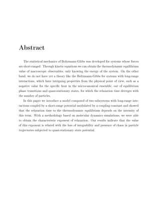 Abstract
The statistical mechanics of Boltzmann-Gibbs was developed for systems whose forces
are short-ranged. Through kinetic equations we can obtain the thermodynamic equilibrium
value of macroscopic observables, only knowing the energy of the system. On the other
hand, we do not have yet a theory like the Boltzmann-Gibbs for systems with long-range
interactions, which have intriguing properties from the physical point of view, such as a
negative value for the specic heat in the microcanonical ensemble, out of equilibrium
phase transitions and quasi-stationary states, for which the relaxation time diverges with
the number of particles.
In this paper we introduce a model composed of two subsystems with long-range inte-
ractions coupled by a short-range potential modulated by a coupling constant and showed
that the relaxation time to the thermodynamic equilibrium depends on the intensity of
this term. With a methodology based on molecular dynamics simulations, we were able
to obtain the characteristic exponent of relaxation. Our results indicate that the value
of this exponent is related with the loss of integrability and presence of chaos in particle
trajectories subjected to quasi-stationary state potential.
 