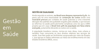 Gestão
em
Saúde
GESTÃO DE QUALIDADEGESTÃO DE QUALIDADE
Ainda segundo os autores, no Brasil essa despesa representa 8,4%. Ao
passo que há uma necessidade de contenção de custos existe uma
insaciável procura por cuidados de saúde gratuitos e uma crescente
elevação dos padrões de qualidade exigidos pelo cidadão, o que tornam
as reformas na saúde particularmente complexas uma vez que a OMS
projeta que em 2050 o Brasil terá 30% da população em faixa etária
avançada, justamente elevando os custos com a saúde.
A população brasileira cresceu, tornou-se mais idosa, mais urbana e
também mais consciente os seus direitos relativos aos serviços de
saúde. Esse fato pode ser facilmente comprovado por meio do Quadro
1, que agrupa os dados referentes ao índice de envelhecimento em dez
estados brasileiros (IBGE, 2012).
 