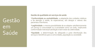 Gestão
em
Saúde
Gestão de qualidade em serviços de saúde
Conformidade ou aceitabilidade: a adaptação dos cuidados médicos
e da atenção à saúde, às expectativas, aos desejos e valores dos
pacientes e familiares.
Legitimidade: a mesma possibilidade de se adaptar satisfatoriamente
um serviço à comunidade ou à sociedade como um todo, implicando
conformidade individual satisfação e bem estar da coletividade.
Equidade: a determinação da adequada e justa distribuição dos
serviços e benefícios para a comunidade, população ou sociedade.
 