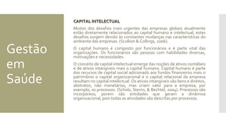 Gestão
em
Saúde
CAPITAL INTELECTUALCAPITAL INTELECTUAL
Muitos dos desafios mais urgentes das empresas globais atualmente
estão diretamente relacionados ao capital humano e intelectual, estes
desafios surgem devido às constantes mudanças nas características do
ambiente das empresas. (Scullion & Collings, 2006).
O capital humano é composto por funcionários e é parte vital das
organizações. Os funcionários são pessoas com habilidades diversas,
motivações e necessidades.
O conceito de capital intelectual emerge das noções de ativos contábeis
e de ativos intangíveis mais o capital humano. Capital humano é parte
dos recursos de capital social adicionado aos fundos financeiros mais o
patrimônio o capital organizacional e o capital relacional da empresa
resultam no capital intelectual. Os ativos intangíveis são bens e direitos,
abstratos, não monetários, mas criam valor para a empresa, por
exemplo, os processos. (Scholz, Steinn, & Bechtel, 2004). Processos são
incorpóreos, porem são entidades que geram a dinâmica
organizacional, pois todas as atividades são descritas por processos.
 