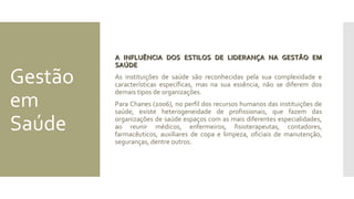 Gestão
em
Saúde
A INFLUÊNCIA DOS ESTILOS DE LIDERANÇA NA GESTÃO EMA INFLUÊNCIA DOS ESTILOS DE LIDERANÇA NA GESTÃO EM
SAÚDESAÚDE
As instituições de saúde são reconhecidas pela sua complexidade e
características específicas, mas na sua essência, não se diferem dos
demais tipos de organizações.
Para Chanes (2006), no perfil dos recursos humanos das instituições de
saúde, existe heterogeneidade de profissionais, que fazem das
organizações de saúde espaços com as mais diferentes especialidades,
ao reunir médicos, enfermeiros, fisioterapeutas, contadores,
farmacêuticos, auxiliares de copa e limpeza, oficiais de manutenção,
seguranças, dentre outros.
 