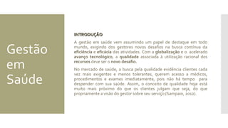 Gestão
em
Saúde
INTRODUÇÃOINTRODUÇÃO
A gestão em saúde vem assumindo um papel de destaque em todo
mundo, exigindo dos gestores novos desafios na busca contínua da
eficiência e eficácia das atividades. Com a globalização e o acelerado
avanço tecnológico, a qualidade associada à utilização racional dos
recursos deve ser o novo desafio.
No mercado de saúde, a busca pela qualidade evidência clientes cada
vez mais exigentes e menos tolerantes, querem acesso a médicos,
procedimentos e exames imediatamente, pois não há tempo para
despender com sua saúde. Assim, o conceito de qualidade hoje está
muito mais próximo do que os clientes julgam que seja, do que
propriamente a visão do gestor sobre seu serviço (Sampaio, 2012).
 