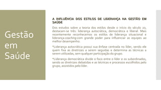Gestão
em
Saúde
A INFLUÊNCIA DOS ESTILOS DE LIDERANÇA NA GESTÃO EMA INFLUÊNCIA DOS ESTILOS DE LIDERANÇA NA GESTÃO EM
SAÚDESAÚDE
Dos estudos sobre a teoria dos estilos desde o início do século 20,
destacam-se três: liderança autocrática, democrática e liberal. Mais
recentemente reconhecemos os estilos de liderança situacional e
liderança coaching com grande poder para influenciar as equipes ao
melhor desempenho.
Liderança autocrática possui sua ênfase centrada no líder, sendo ele
quem fixa as diretrizes a serem seguidas e determina as técnicas a
serem utilizadas, sem qualquer participação do grupo.
Liderança democrática divide o foco entre o líder e os subordinados,
sendo as diretrizes debatidas e as técnicas e processos escolhidos pelo
grupo, assistidos pelo líder.
 