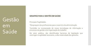 Gestão
em
Saúde
DESAFIOS PARA A GESTÃO EM SAÚDEDESAFIOS PARA A GESTÃO EM SAÚDE
Principais fragilidades:
Despreparo dos profissionais para o exercício da administração.
Lentidão na incorporação de novas tecnologias de informação e
processos de gestão e de organização do trabalho.
No setor público, são identificadas barreiras de legislação que
restringem a agilidade necessária, a alta rotatividade dos gestores.
 