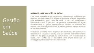 Gestão
em
Saúde
DESAFIOS PARA A GESTÃO EM SAÚDEDESAFIOS PARA A GESTÃO EM SAÚDE
É de suma importância que os gestores conheçam os problemas que
ocorrem durante o exercício da gestão para que estejam preparados
para enfrentá-los, pois como se sabe, a falta de planejamento
compromete todo o processo de gerência, acarretando em ações
desnecessárias ou gastos desnecessários. Quanto ao trabalho em
equipe, com diversos profissionais, é preciso gestores atentos a fim de
se evitar os conflitos.
Parece que o desafio maior da gestão em saúde está em construir ou
reconstruir os serviços de saúde, para que venham a ser efetivamente
centrados nas pessoas, grupos ou comunidades com necessidades de
saúde. Para tanto, faz-se necessário uma ampla renovação da
concepção e prática da gestão atual em saúde.
 