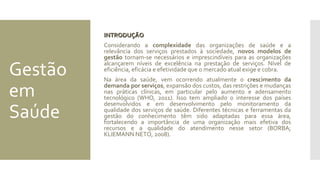 Gestão
em
Saúde
INTRODUÇÃOINTRODUÇÃO
Considerando a complexidade das organizações de saúde e a
relevância dos serviços prestados à sociedade, novos modelos de
gestão tornam-se necessários e imprescindíveis para as organizações
alcançarem níveis de excelência na prestação de serviços. Nível de
eficiência, eficácia e efetividade que o mercado atual exige e cobra.
Na área da saúde, vem ocorrendo atualmente o crescimento da
demanda por serviços, expansão dos custos, das restrições e mudanças
nas práticas clínicas, em particular pelo aumento e adensamento
tecnológico (WHO, 2011). Isso tem ampliado o interesse dos países
desenvolvidos e em desenvolvimento pelo monitoramento da
qualidade dos serviços de saúde. Diferentes técnicas e ferramentas da
gestão do conhecimento têm sido adaptadas para essa área,
fortalecendo a importância de uma organização mais efetiva dos
recursos e a qualidade do atendimento nesse setor (BORBA;
KLIEMANN NETO, 2008).
 