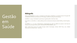 Gestão
em
Saúde
BibliografiaBibliografia
SILVA, A;FERNÁNDEZ, B. (2009). A utilização da informação contabilística no hospital-empresa Português.VIII
CONGRESSO GRUDIS Escola Superior de Tecnologia e Gestão de Leiria31 de Janeiro/2009.
SLOMSKI, V. (2005). Controladoria e governança na gestão pública. São Paulo: Atlas.
SCULLION, H.; COLLINGS, D.. Global staffing and the multinational enterprise Global Staffing. United Kingdom,
2006.
VILASBÔAS, A. L. Q. (2004). Planejamento e programação das ações de vigilância da saúde no nível local do
Sistema Único de Saúde. Rio de Janeiro: FIOCRUZ/ EPJV/PROFORMAR. p. 68.
WHO. Health New horizons for health through mobile Technologies. Geneve: WHO Press, 2011. (Global
Observatory for eHealth series - Volume 3).
 