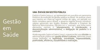 Gestão
em
Saúde
UMA ÊNFASE EM GESTÃO PÚBLICAUMA ÊNFASE EM GESTÃO PÚBLICA
Castro e Castro (2014 p. 34) apresentam em sua obra um panorama
histórico da evolução da gestão pública no Brasil. As autoras citam
que mesmo em meio ao regime militar de 1964, um período um
tanto complexo para o Brasil, o governo vigente buscou introduzir
valores gerenciais aos órgãos estatais, editando o Estatuto da
Reforma Administrativa, Decreto Lei n. 200/1967, que tinha como
elementos centrais o “planejamento, a coordenação, a
descentralização administrativa, a delegação de poderes e o
controle”.
Ainda segundo Castro e Castro (2014), o governo fez uma divisão na
administração pública em gestão direta e indireta, definindo novos
rumos baseados na legalidade, moralidade, impessoalidade,
publicidade, eficiência, razoabilidade e motivação.
 