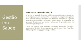 Gestão
em
Saúde
UMA ÊNFASE EM GESTÃO PÚBLICAUMA ÊNFASE EM GESTÃO PÚBLICA
A função do controle da gestão pública, segundo Cochrane (2003, p. 7),
é “indispensável para acompanhar a execução de programas e apontar
suas falhas e desvios; zelar pela boa utilização, manutenção e guarda
dos bens patrimoniais”. De acordo com o autor, é justamente no
processo de controle que ocorrem diferenças de procedimentos no
âmbito da gestão pública.
Todos os serviços que envolvem aquisição, alienações, locações,
contratação de obra devem passar, de acordo com a Lei Federal n.
8666, de junho de 1993, por licitação pública.
 
