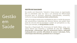 Gestão
em
Saúde
GESTÃO DE QUALIDADEGESTÃO DE QUALIDADE
De acordo com Dievernich, Tokarski e Gong (2015), as organizações
têm se submetido cada vez mais a um processo de diferenciação
funcional para se tornarem altamente especializadas, entretanto,
nenhuma consegue armazenar todo conhecimento.
Sabe-se há algum tempo que a qualidade de vida e a saúde das pessoas
são características impactadas por diversos fatores, que podem fazer
parte do ciclo de vida da população e podem ser perceptíveis ou não,
como, por exemplo, as desigualdades sociais.
Segundo a Organização Pan Americana de Saúde (Opas, 2009, s.p.),
outros fatores que impactam a qualidade de vida são: “violência,
desemprego, subemprego, falta de saneamento básico, habitação
inadequada e/ou ausente, dificuldade de acesso à educação, fome,
urbanização desordenada, qualidade do ar e da água”.
 