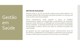 Gestão
em
Saúde
GESTÃO DE QUALIDADEGESTÃO DE QUALIDADE
Slomski (2005, p. 35), em seu estudo, explicou que a esfera pública e “as
entidades públicas são instituições que geram produtos ou serviços que
visam ao bem-estar da sociedade”.
Como consequência, ainda segundo o autor, os cidadãos
[contribuintes], podem ser equiparados a proprietários ou acionistas,
podendo cobrar eficiência na utilização dos recursos públicos aplicados
nessas entidades. A utilização eficiente de recursos evoca a necessidade
de estratégias e planos, temas que estão no contexto da gestão das
organizações.
Os gestores de uma organização buscam continuamente atuar de
forma eficaz, trabalhando com indicadores e parâmetros que os ajudam
a avaliar o desempenho econômico financeiro de suas instituições.
 
