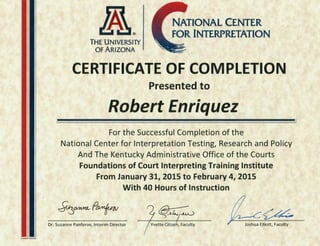 NATIONAL CENTER
FOR INTERPRETATION
THE UNIVERSllY
Of ARIZONA
CERTIFICATE OF COMPLETION
Presented to
Robert Enriquez
For the Successful Completion of the
National Center for Interpretation Testing, Research and Policy
And The Kentucky Administrative Office of the Courts
Foundations of Court Interpreting Training Institute
From January 31, 2015 to February 4, 2015
With 40 Hours of Instruction
~O/HA1Lp~
~ ~
Dr. Suzanne Panferov, Interim Director Yvette Citizeh, Faculty
 