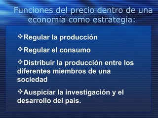 Funciones del precio dentro de una
economía como estrategia:
Regular la producción
Regular el consumo
Distribuir la producción entre los
diferentes miembros de una
sociedad
Auspiciar la investigación y el
desarrollo del país.
 
