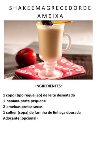 S H A K E E M A G R E C E D O R D E
A M E I X A
INGREDIENTES:
1 copo (tipo requeijão) de leite desnatado
1 banana-prata pequena
2 ameixas pretas secas
1 colher (sopa) de farinha de linhaça dourada
Adoçante (opcional)
 