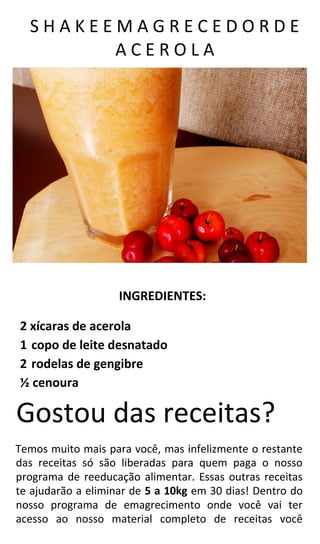 S H A K E E M A G R E C E D O R D E
A C E R O L A
INGREDIENTES:
2 xícaras de acerola
1 copo de leite desnatado
2 rodelas de gengibre
½ cenoura
Gostou das receitas?
Temos muito mais para você, mas infelizmente o restante
das receitas só são liberadas para quem paga o nosso
programa de reeducação alimentar. Essas outras receitas
te ajudarão a eliminar de 5 a 10kg em 30 dias! Dentro do
nosso programa de emagrecimento onde você vai ter
acesso ao nosso material completo de receitas você
 