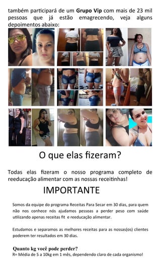 também participará de um Grupo Vip com mais de 23 mil
pessoas que já estão emagrecendo, veja alguns
depoimentos abaixo:
O que elas fizeram?
Todas elas fizeram o nosso programa completo de
reeducação alimentar com as nossas receitinhas!
IMPORTANTE
Somos da equipe do programa Receitas Para Secar em 30 dias, para quem
não nos conhece nós ajudamos pessoas a perder peso com saúde
utilizando apenas receitas fit e reeducação alimentar.
Estudamos e separamos as melhores receitas para as nossas(os) clientes
poderem ter resultados em 30 dias.
Quanto kg você pode perder?
R= Média de 5 a 10kg em 1 mês, dependendo claro de cada organismo!
 