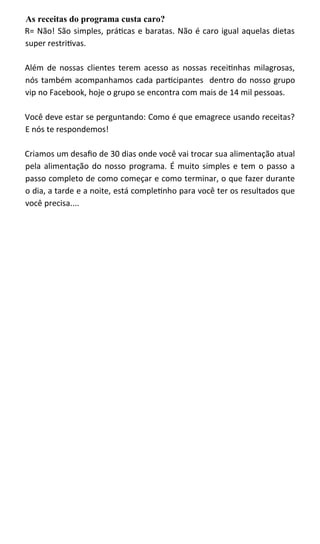 As receitas do programa custa caro?
R= Não! São simples, práticas e baratas. Não é caro igual aquelas dietas
super restritivas.
Além de nossas clientes terem acesso as nossas receitinhas milagrosas,
nós também acompanhamos cada participantes dentro do nosso grupo
vip no Facebook, hoje o grupo se encontra com mais de 14 mil pessoas.
Você deve estar se perguntando: Como é que emagrece usando receitas?
E nós te respondemos!
Criamos um desafio de 30 dias onde você vai trocar sua alimentação atual
pela alimentação do nosso programa. É muito simples e tem o passo a
passo completo de como começar e como terminar, o que fazer durante
o dia, a tarde e a noite, está completinho para você ter os resultados que
você precisa....
 