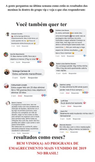 A gente perguntou na última semana como estão os resultados das
meninas la dentro do grupo vip e veja o que elas responderam:
Você também quer ter
resultados como esses?
BEM VINDO(A) AO PROGRAMA DE
EMAGRECIMENTO MAIS VENDIDO DE 2019
NO BRASIL!
 