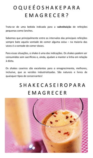 O Q U E É O S H A K E P A R A
E M A G R E C E R ?
Trata-se de uma bebida indicada para a substituição de refeições
pequenas como lanches.
Sabemos que principalmente entre os intervalos das principais refeições
sempre bate aquela vontade de comer alguma coisa – na maioria das
vezes é a vontade de comer doces.
Para essas situações, o shake é uma das indicações. Os shakes podem ser
consumidos sem sacrifícios e, ainda, ajudam a manter a linha em relação
à dieta.
Os shakes caseiros são excelentes para o emagrecimento, melhores,
inclusive, que as versões industrializadas. São naturais e livres de
quaisquer tipos de conservantes!
S H A K E C A S E I R O P A R A
E M A G R E C E R
 