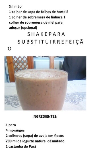 ½ limão
1 colher de sopa de folhas de hortelã
1 colher de sobremesa de linhaça 1
colher de sobremesa de mel para
adoçar (opcional)
S H A K E P A R A
S U B S T I T U I R R E F E I Ç Ã
O
INGREDIENTES:
1 pera
4 morangos
2 colheres (sopa) de aveia em flocos
200 ml de iogurte natural desnatado
1 castanha do Pará
 