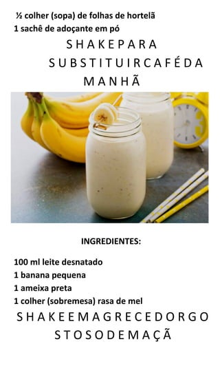 ½ colher (sopa) de folhas de hortelã
1 sachê de adoçante em pó
S H A K E P A R A
S U B S T I T U I R C A F É D A
M A N H Ã
INGREDIENTES:
100 ml leite desnatado
1 banana pequena
1 ameixa preta
1 colher (sobremesa) rasa de mel
S H A K E E M A G R E C E D O R G O
S T O S O D E M A Ç Ã
 