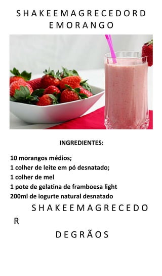 S H A K E E M A G R E C E D O R D
E M O R A N G O
INGREDIENTES:
10 morangos médios;
1 colher de leite em pó desnatado;
1 colher de mel
1 pote de gelatina de framboesa light
200ml de iogurte natural desnatado
S H A K E E M A G R E C E D O
R
D E G R Ã O S
 