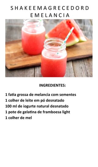 S H A K E E M A G R E C E D O R D
E M E L A N C I A
INGREDIENTES:
1 fatia grossa de melancia com sementes
1 colher de leite em pó desnatado
100 ml de iogurte natural desnatado
1 pote de gelatina de framboesa light
1 colher de mel
 