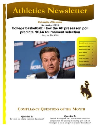 University of Wyoming
Athletics Newsletter
Inside this issue:
AP Preseason Poll 2
AP Preseason Poll 3
Word Search 4
Answers 5
Rules Education 6
Events Calendar 7
Recruiting Calendar 8
College basketball: How the AP preseason poll
predicts NCAA tournament selection
Story by: The NCAA
Question 1:
To whom can athletic equipment be donated?
Question 2:
When is it acceptable for a student-athlete to receive
compensation for teaching or coaching sport skills or
techniques in his or her sport on a fee-for-lesson basis?
COMPLIANCE QUESTIONS OF THE MONTH
November 2015
 