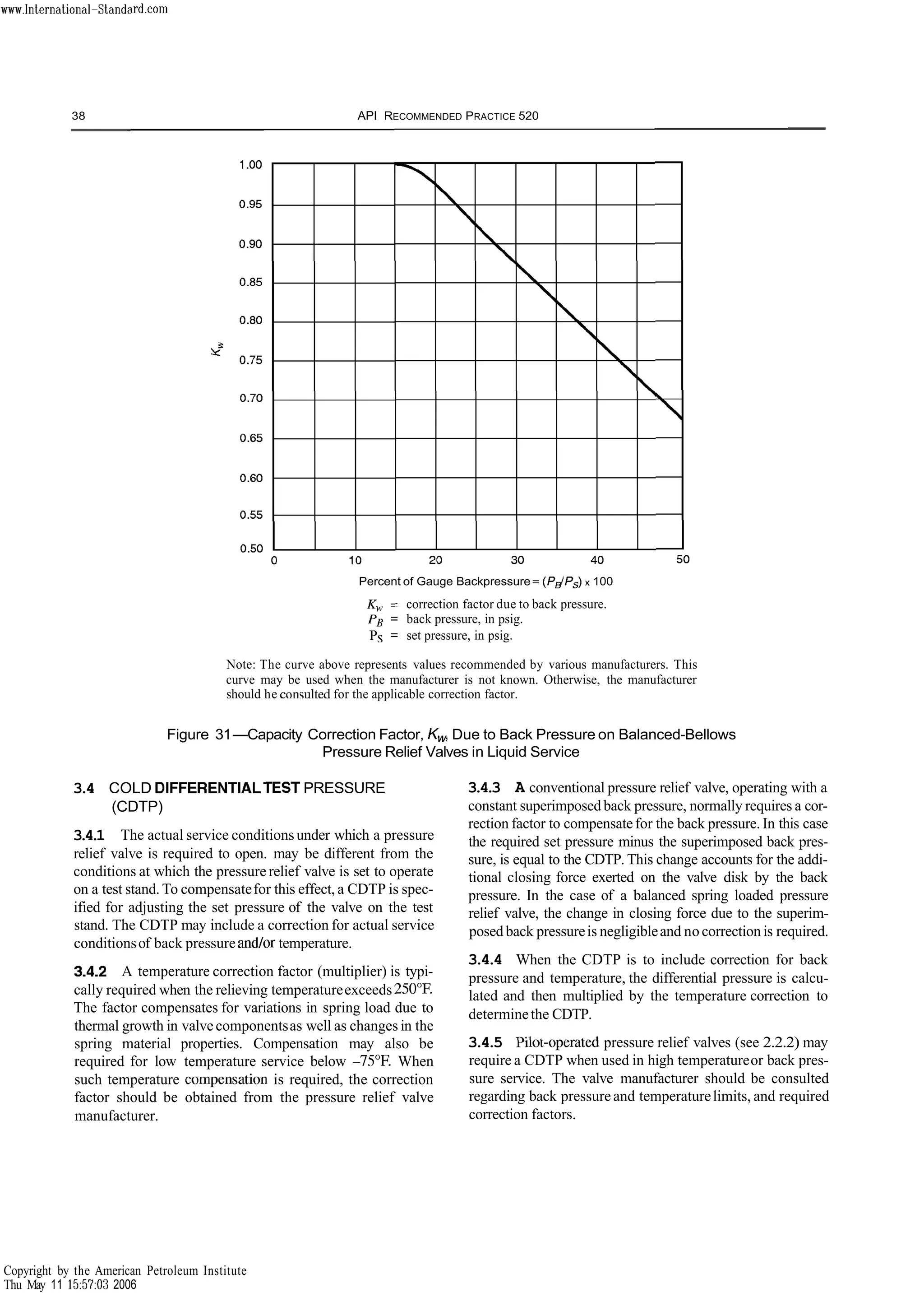 38 API RECOMMENDED PRACTICE 520
Percent of Gauge Backpressure= (P$Ps) x 100
K, = correction factor due to back pressure.
PB = back pressure, in psig.
Ps = set pressure, in psig.
Note: The curve above represents values recommended by various manufacturers. This
curve may be used when the manufacturer is not known. Otherwise, the manufacturer
should he conqulted for the applicable correction factor.
Figure 31-Capacity Correction Factor, K,, Due to Back Pressure on Balanced-Bellows
Pressure Relief Valves in Liquid Service
3
.
4 COLD DIFFERENTIALTESTPRESSURE
(CDTP)
3
.
4
.
1 The actual service conditionsunder which a pressure
relief valve is required to open. may be different from the
conditions at which the pressure relief valve is set to operate
on a test stand. To compensatefor this effect, a CDTP is spec-
ified for adjusting the set pressure of the valve on the test
stand. The CDTP may include a correction for actual service
conditionsof back pressure and/or temperature.
3
.
4
.
2 A temperature correction factor (multiplier) is typi-
cally required when the relieving temperatureexceeds 250°F.
The factor compensates for variations in spring load due to
thermal growth in valvecomponentsas well as changes in the
spring material properties. Compensation may also be
required for low temperature service below -75°F When
such temperature cornpensation is required, the correction
factor should be obtained from the pressure relief valve
manufacturer.
3
.
4
.
3 A conventional pressure relief valve, operating with a
constant superimposedback pressure, normally requires a cor-
rection factor to compensatefor the back pressure. In this case
the required set pressure minus the superimposed back pres-
sure, is equal to the CDTP. This change accounts for the addi-
tional closing force exerted on the valve disk by the back
pressure. In the case of a balanced spring loaded pressure
relief valve, the change in closing force due to the superim-
posed back pressureis negligibleand no correction is required.
3
.
4
.
4 When the CDTP is to include correction for back
pressure and temperature, the differential pressure is calcu-
lated and then multiplied by the temperature correction to
determinethe CDTP.
3
.
4
.
5 F'ilot-operated pressure relief valves (see 2.2.2) may
require a CDTP when used in high temperatureor back pres-
sure service. The valve manufacturer should be consulted
regarding back pressureand temperaturelimits, and required
correction factors.
Copyright by the American Petroleum Institute
Thu May 11 15:57:03 2006
 