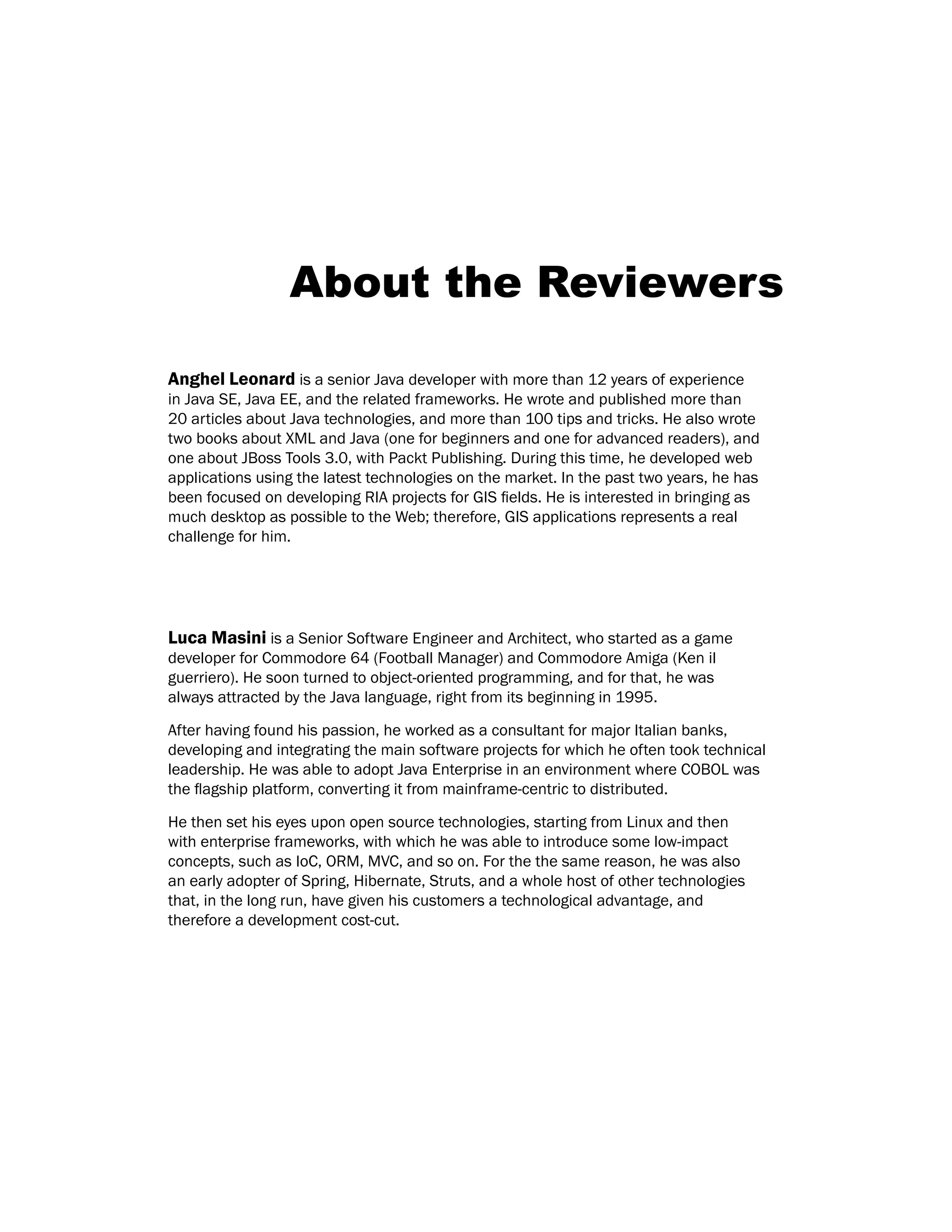 About the Reviewers
Anghel Leonard is a senior Java developer with more than 12 years of experience
in Java SE, Java EE, and the related frameworks. He wrote and published more than
20 articles about Java technologies, and more than 100 tips and tricks. He also wrote
two books about XML and Java (one for beginners and one for advanced readers), and
one about JBoss Tools 3.0, with Packt Publishing. During this time, he developed web
applications using the latest technologies on the market. In the past two years, he has
been focused on developing RIA projects for GIS fields. He is interested in bringing as
much desktop as possible to the Web; therefore, GIS applications represents a real
challenge for him.
Luca Masini is a Senior Software Engineer and Architect, who started as a game
developer for Commodore 64 (Football Manager) and Commodore Amiga (Ken il
guerriero). He soon turned to object-oriented programming, and for that, he was
always attracted by the Java language, right from its beginning in 1995.
After having found his passion, he worked as a consultant for major Italian banks,
developing and integrating the main software projects for which he often took technical
leadership. He was able to adopt Java Enterprise in an environment where COBOL was
the flagship platform, converting it from mainframe-centric to distributed.
He then set his eyes upon open source technologies, starting from Linux and then
with enterprise frameworks, with which he was able to introduce some low-impact
concepts, such as IoC, ORM, MVC, and so on. For the the same reason, he was also
an early adopter of Spring, Hibernate, Struts, and a whole host of other technologies
that, in the long run, have given his customers a technological advantage, and
therefore a development cost-cut.
 