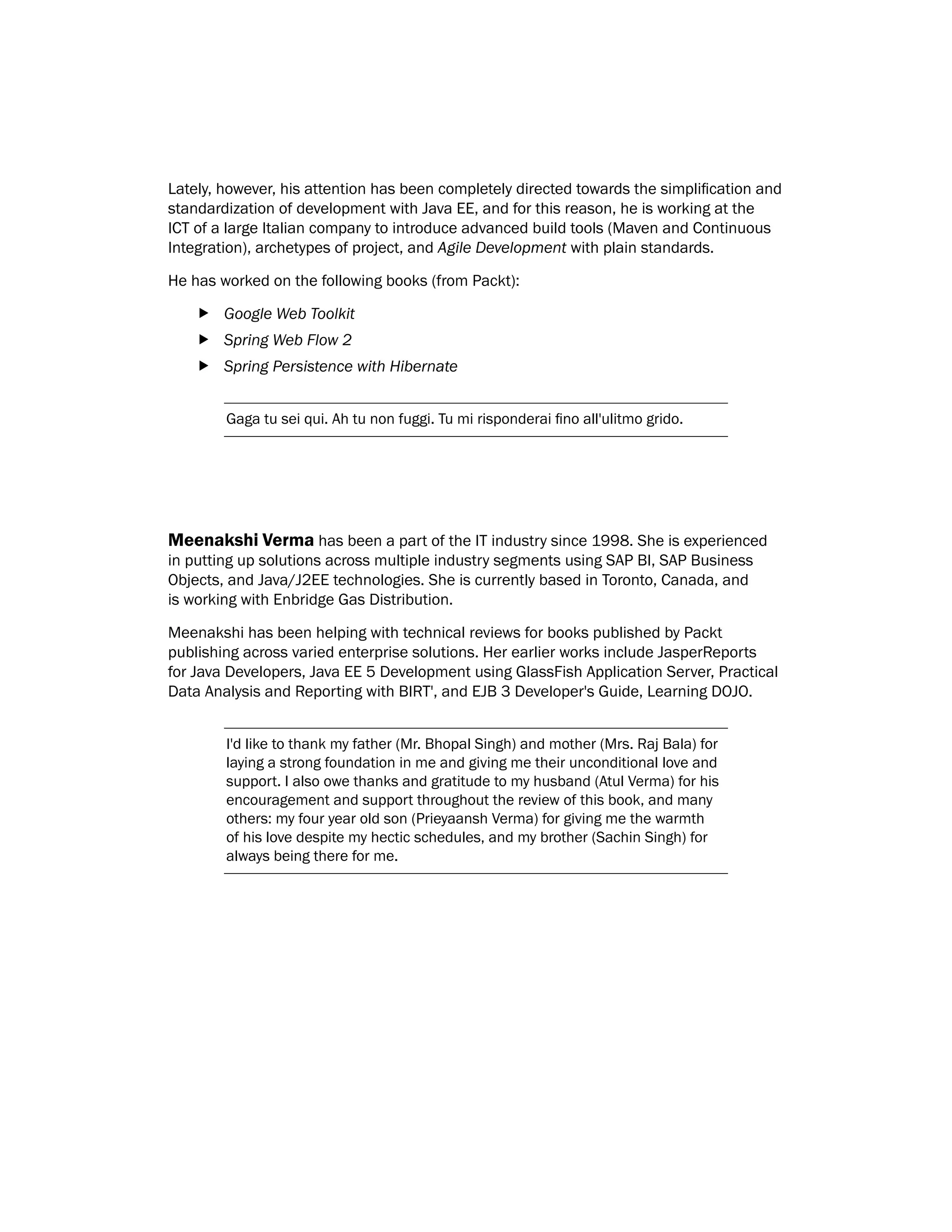 Lately, however, his attention has been completely directed towards the simplification and
standardization of development with Java EE, and for this reason, he is working at the
ICT of a large Italian company to introduce advanced build tools (Maven and Continuous
Integration), archetypes of project, and Agile Development with plain standards.
He has worked on the following books (from Packt):
f
f Google Web Toolkit
f
f Spring Web Flow 2
f
f Spring Persistence with Hibernate
Gaga tu sei qui. Ah tu non fuggi. Tu mi risponderai fino all'ulitmo grido.
Meenakshi Verma has been a part of the IT industry since 1998. She is experienced
in putting up solutions across multiple industry segments using SAP BI, SAP Business
Objects, and Java/J2EE technologies. She is currently based in Toronto, Canada, and
is working with Enbridge Gas Distribution.
Meenakshi has been helping with technical reviews for books published by Packt
publishing across varied enterprise solutions. Her earlier works include JasperReports
for Java Developers, Java EE 5 Development using GlassFish Application Server, Practical
Data Analysis and Reporting with BIRT', and EJB 3 Developer's Guide, Learning DOJO.
I'd like to thank my father (Mr. Bhopal Singh) and mother (Mrs. Raj Bala) for
laying a strong foundation in me and giving me their unconditional love and
support. I also owe thanks and gratitude to my husband (Atul Verma) for his
encouragement and support throughout the review of this book, and many
others: my four year old son (Prieyaansh Verma) for giving me the warmth
of his love despite my hectic schedules, and my brother (Sachin Singh) for
always being there for me.
 