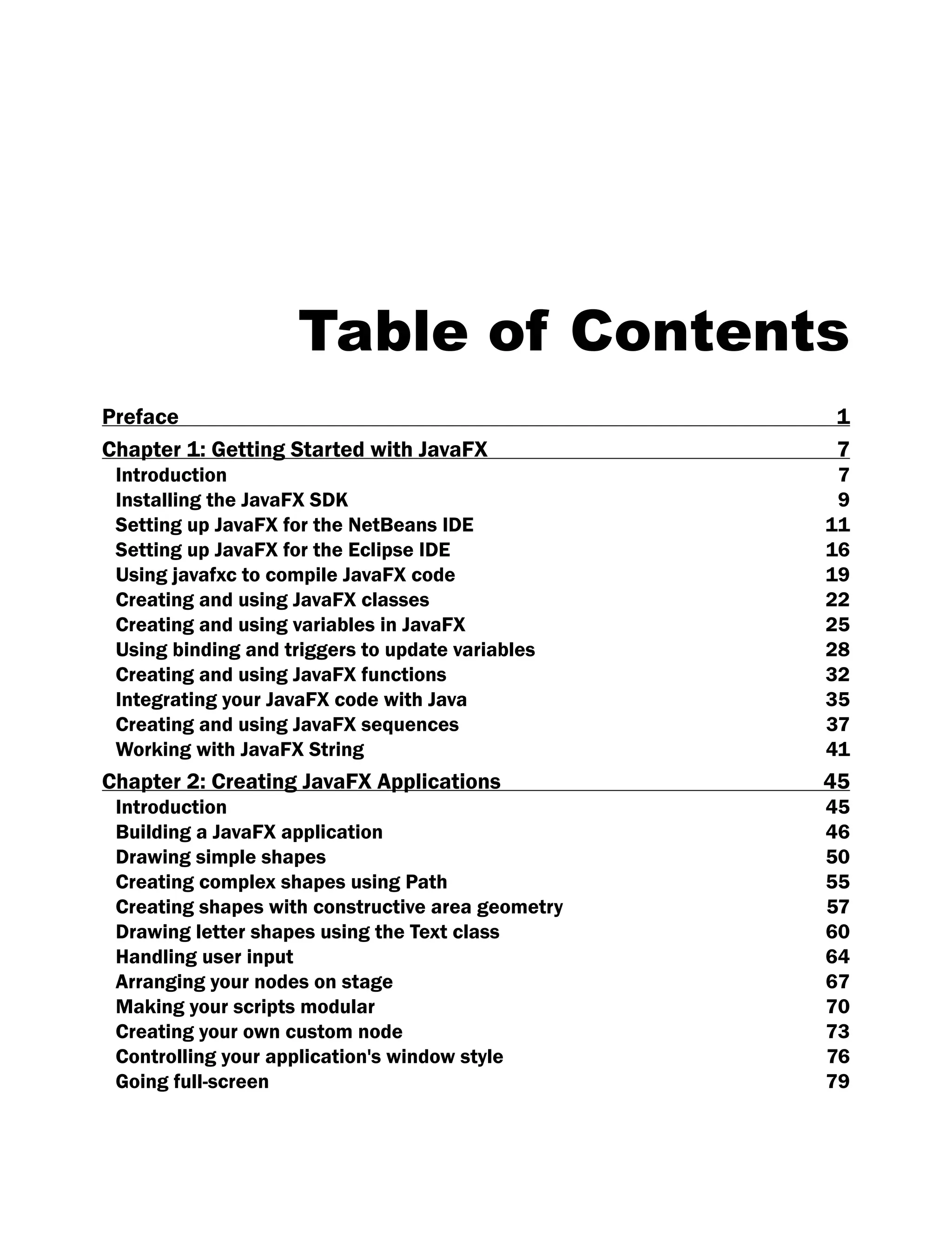 Table of Contents
Preface 1
Chapter 1: Getting Started with JavaFX 7
Introduction 7
Installing the JavaFX SDK 9
Setting up JavaFX for the NetBeans IDE 11
Setting up JavaFX for the Eclipse IDE 16
Using javafxc to compile JavaFX code 19
Creating and using JavaFX classes 22
Creating and using variables in JavaFX 25
Using binding and triggers to update variables 28
Creating and using JavaFX functions 32
Integrating your JavaFX code with Java 35
Creating and using JavaFX sequences 37
Working with JavaFX String 41
Chapter 2: Creating JavaFX Applications 45
Introduction 45
Building a JavaFX application 46
Drawing simple shapes 50
Creating complex shapes using Path 55
Creating shapes with constructive area geometry 57
Drawing letter shapes using the Text class 60
Handling user input 64
Arranging your nodes on stage 67
Making your scripts modular 70
Creating your own custom node 73
Controlling your application's window style 76
Going full-screen 79
 
