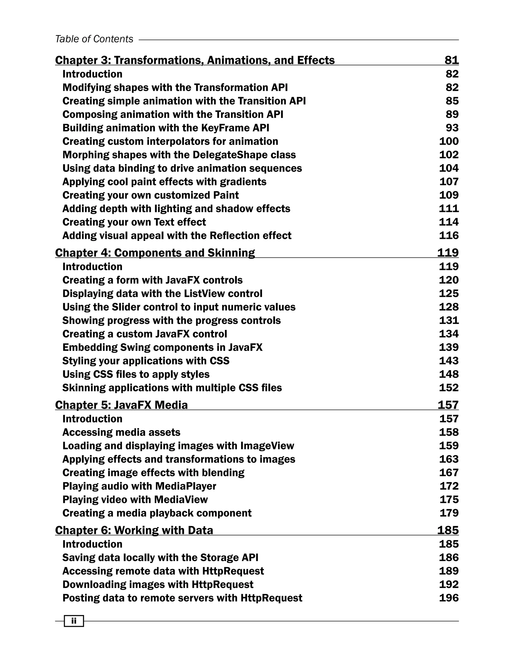 ii
Table of Contents
Chapter 3: Transformations, Animations, and Effects 81
Introduction 82
Modifying shapes with the Transformation API 82
Creating simple animation with the Transition API 85
Composing animation with the Transition API 89
Building animation with the KeyFrame API 93
Creating custom interpolators for animation 100
Morphing shapes with the DelegateShape class 102
Using data binding to drive animation sequences 104
Applying cool paint effects with gradients 107
Creating your own customized Paint 109
Adding depth with lighting and shadow effects 111
Creating your own Text effect 114
Adding visual appeal with the Reflection effect 		 116
Chapter 4: Components and Skinning 119
Introduction 119
Creating a form with JavaFX controls 120
Displaying data with the ListView control 125
Using the Slider control to input numeric values 128
Showing progress with the progress controls 131
Creating a custom JavaFX control 134
Embedding Swing components in JavaFX 139
Styling your applications with CSS 143
Using CSS files to apply styles 148
Skinning applications with multiple CSS files 152
Chapter 5: JavaFX Media 157
Introduction 157
Accessing media assets 158
Loading and displaying images with ImageView 159
Applying effects and transformations to images 163
Creating image effects with blending 167
Playing audio with MediaPlayer 172
Playing video with MediaView 175
Creating a media playback component 179
Chapter 6: Working with Data 185
Introduction 185
Saving data locally with the Storage API 186
Accessing remote data with HttpRequest 189
Downloading images with HttpRequest 192
Posting data to remote servers with HttpRequest 196
 