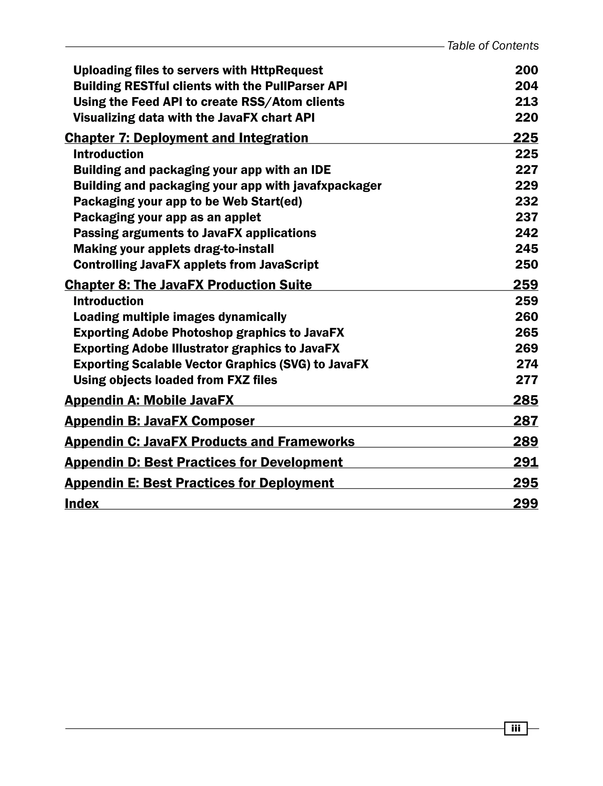 iii
Table of Contents
Uploading files to servers with HttpRequest 200
Building RESTful clients with the PullParser API 204
Using the Feed API to create RSS/Atom clients 213
Visualizing data with the JavaFX chart API 220
Chapter 7: Deployment and Integration 225
Introduction 225
Building and packaging your app with an IDE 227
Building and packaging your app with javafxpackager 229
Packaging your app to be Web Start(ed) 232
Packaging your app as an applet 237
Passing arguments to JavaFX applications 242
Making your applets drag-to-install 245
Controlling JavaFX applets from JavaScript 250
Chapter 8: The JavaFX Production Suite 259
Introduction 259
Loading multiple images dynamically 260
Exporting Adobe Photoshop graphics to JavaFX 265
Exporting Adobe Illustrator graphics to JavaFX 269
Exporting Scalable Vector Graphics (SVG) to JavaFX 274
Using objects loaded from FXZ files 277
Appendin A: Mobile JavaFX 285
Appendin B: JavaFX Composer 287
Appendin C: JavaFX Products and Frameworks 289
Appendin D: Best Practices for Development 291
Appendin E: Best Practices for Deployment 295
Index 299
 