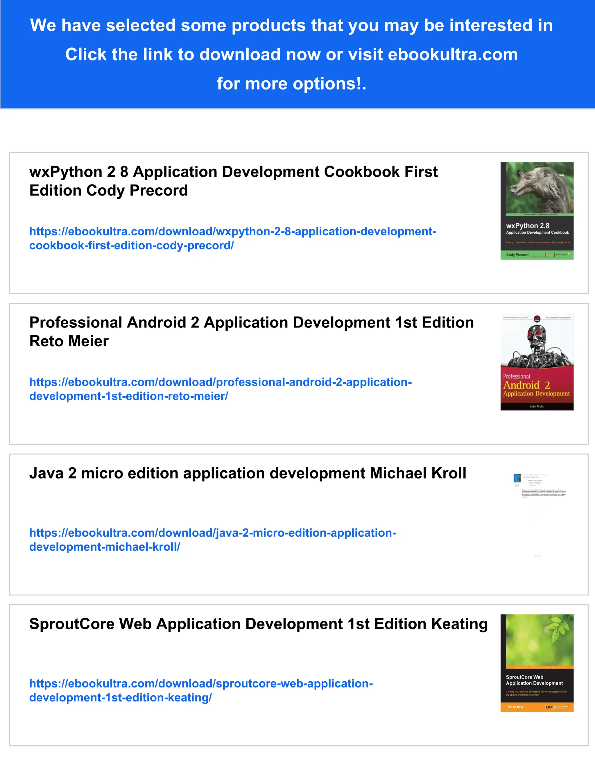 We have selected some products that you may be interested in
Click the link to download now or visit ebookultra.com
for more options!.
wxPython 2 8 Application Development Cookbook First
Edition Cody Precord
https://ebookultra.com/download/wxpython-2-8-application-development-
cookbook-first-edition-cody-precord/
Professional Android 2 Application Development 1st Edition
Reto Meier
https://ebookultra.com/download/professional-android-2-application-
development-1st-edition-reto-meier/
Java 2 micro edition application development Michael Kroll
https://ebookultra.com/download/java-2-micro-edition-application-
development-michael-kroll/
SproutCore Web Application Development 1st Edition Keating
https://ebookultra.com/download/sproutcore-web-application-
development-1st-edition-keating/
 