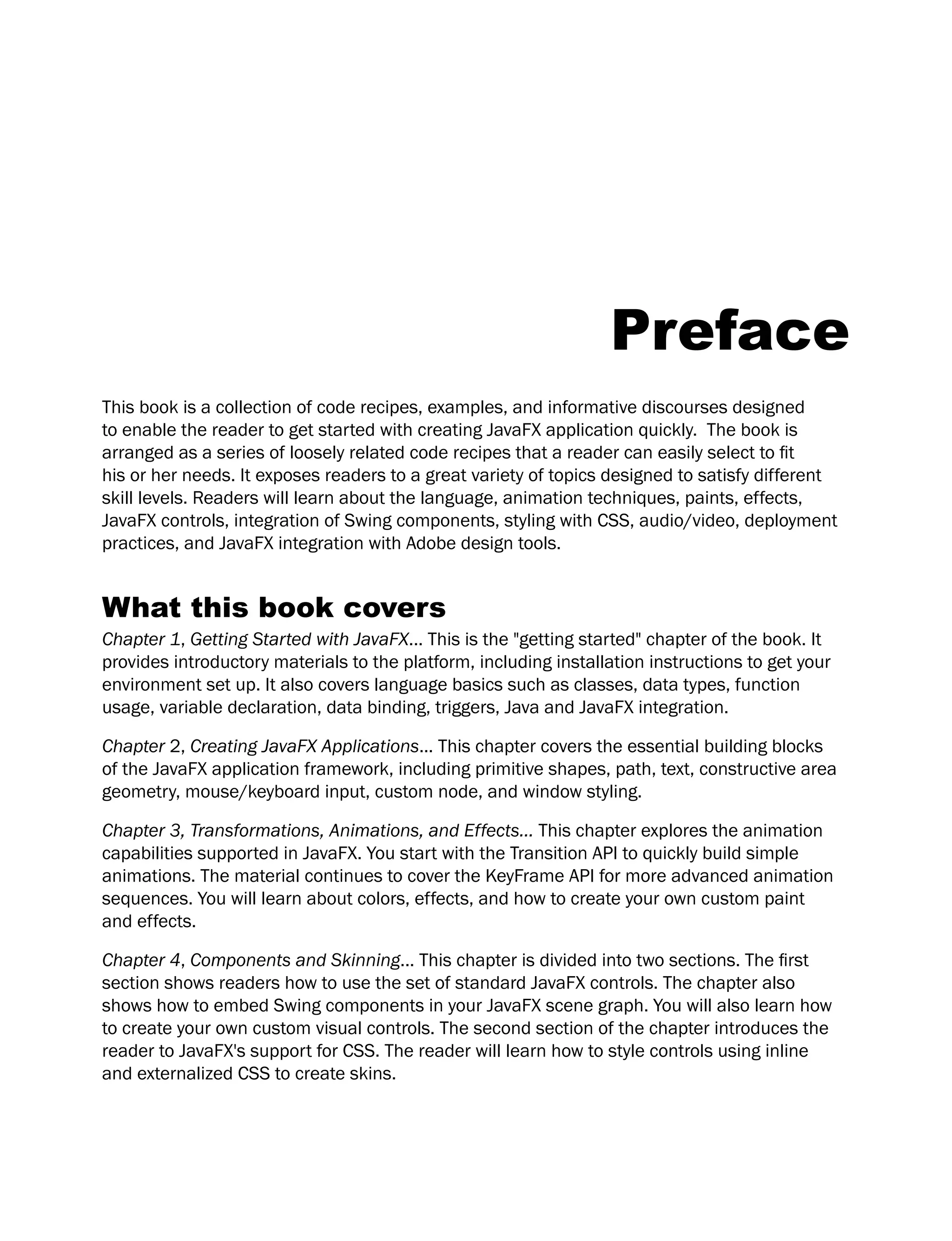 Preface
This book is a collection of code recipes, examples, and informative discourses designed
to enable the reader to get started with creating JavaFX application quickly. The book is
arranged as a series of loosely related code recipes that a reader can easily select to fit
his or her needs. It exposes readers to a great variety of topics designed to satisfy different
skill levels. Readers will learn about the language, animation techniques, paints, effects,
JavaFX controls, integration of Swing components, styling with CSS, audio/video, deployment
practices, and JavaFX integration with Adobe design tools.
What this book covers
Chapter 1, Getting Started with JavaFX... This is the "getting started" chapter of the book. It
provides introductory materials to the platform, including installation instructions to get your
environment set up. It also covers language basics such as classes, data types, function
usage, variable declaration, data binding, triggers, Java and JavaFX integration.
Chapter 2, Creating JavaFX Applications... This chapter covers the essential building blocks
of the JavaFX application framework, including primitive shapes, path, text, constructive area
geometry, mouse/keyboard input, custom node, and window styling.
Chapter 3, Transformations, Animations, and Effects... This chapter explores the animation
capabilities supported in JavaFX. You start with the Transition API to quickly build simple
animations. The material continues to cover the KeyFrame API for more advanced animation
sequences. You will learn about colors, effects, and how to create your own custom paint
and effects.
Chapter 4, Components and Skinning... This chapter is divided into two sections. The first
section shows readers how to use the set of standard JavaFX controls. The chapter also
shows how to embed Swing components in your JavaFX scene graph. You will also learn how
to create your own custom visual controls. The second section of the chapter introduces the
reader to JavaFX's support for CSS. The reader will learn how to style controls using inline
and externalized CSS to create skins.
 