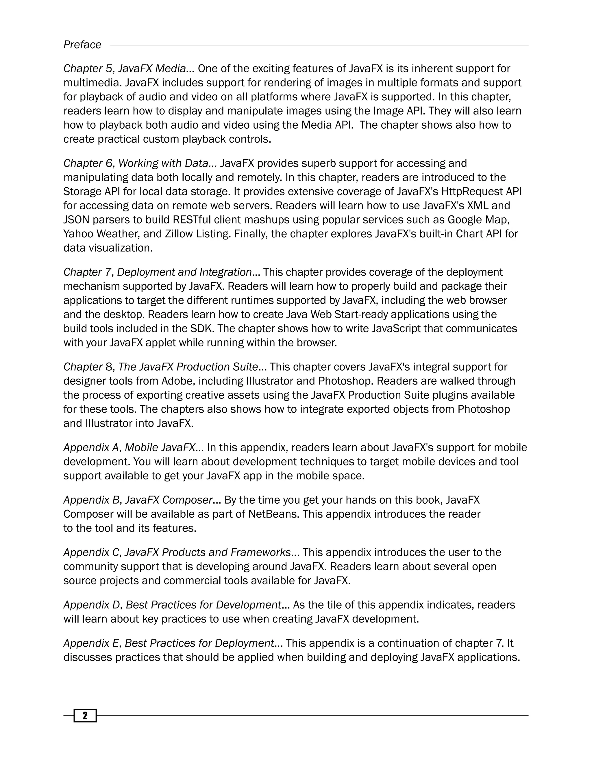 Preface
2
Chapter 5, JavaFX Media... One of the exciting features of JavaFX is its inherent support for
multimedia. JavaFX includes support for rendering of images in multiple formats and support
for playback of audio and video on all platforms where JavaFX is supported. In this chapter,
readers learn how to display and manipulate images using the Image API. They will also learn
how to playback both audio and video using the Media API. The chapter shows also how to
create practical custom playback controls.
Chapter 6, Working with Data... JavaFX provides superb support for accessing and
manipulating data both locally and remotely. In this chapter, readers are introduced to the
Storage API for local data storage. It provides extensive coverage of JavaFX's HttpRequest API
for accessing data on remote web servers. Readers will learn how to use JavaFX's XML and
JSON parsers to build RESTful client mashups using popular services such as Google Map,
Yahoo Weather, and Zillow Listing. Finally, the chapter explores JavaFX's built-in Chart API for
data visualization.
Chapter 7, Deployment and Integration... This chapter provides coverage of the deployment
mechanism supported by JavaFX. Readers will learn how to properly build and package their
applications to target the different runtimes supported by JavaFX, including the web browser
and the desktop. Readers learn how to create Java Web Start-ready applications using the
build tools included in the SDK. The chapter shows how to write JavaScript that communicates
with your JavaFX applet while running within the browser.
Chapter 8, The JavaFX Production Suite... This chapter covers JavaFX's integral support for
designer tools from Adobe, including Illustrator and Photoshop. Readers are walked through
the process of exporting creative assets using the JavaFX Production Suite plugins available
for these tools. The chapters also shows how to integrate exported objects from Photoshop
and Illustrator into JavaFX.
Appendix A, Mobile JavaFX... In this appendix, readers learn about JavaFX's support for mobile
development. You will learn about development techniques to target mobile devices and tool
support available to get your JavaFX app in the mobile space.
Appendix B, JavaFX Composer... By the time you get your hands on this book, JavaFX
Composer will be available as part of NetBeans. This appendix introduces the reader
to the tool and its features.
Appendix C, JavaFX Products and Frameworks... This appendix introduces the user to the
community support that is developing around JavaFX. Readers learn about several open
source projects and commercial tools available for JavaFX.
Appendix D, Best Practices for Development... As the tile of this appendix indicates, readers
will learn about key practices to use when creating JavaFX development.
Appendix E, Best Practices for Deployment... This appendix is a continuation of chapter 7. It
discusses practices that should be applied when building and deploying JavaFX applications.
 