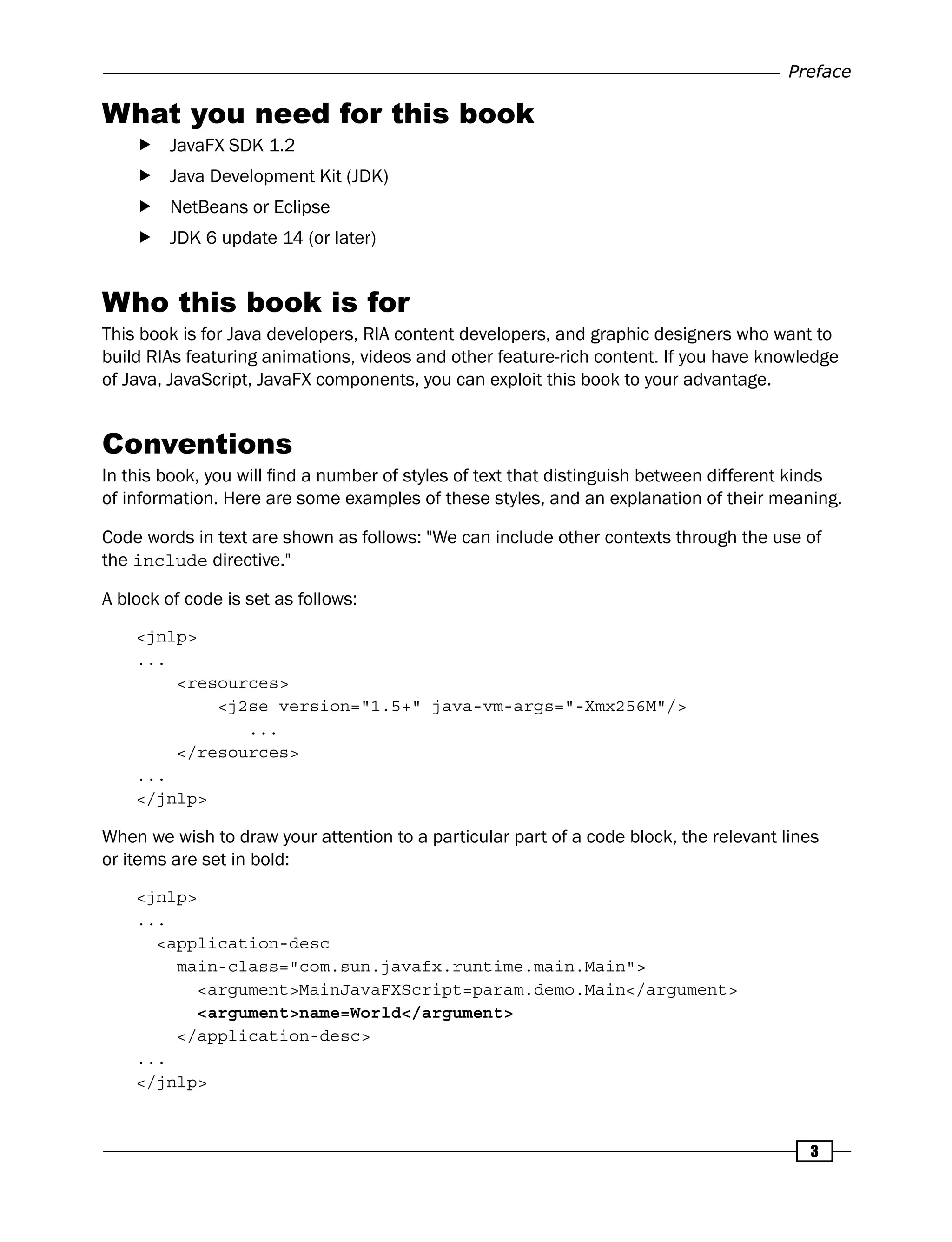 Preface
3
What you need for this book
f
f JavaFX SDK 1.2
f
f Java Development Kit (JDK)
f
f NetBeans or Eclipse
f
f JDK 6 update 14 (or later)
Who this book is for
This book is for Java developers, RIA content developers, and graphic designers who want to
build RIAs featuring animations, videos and other feature-rich content. If you have knowledge
of Java, JavaScript, JavaFX components, you can exploit this book to your advantage.
Conventions
In this book, you will find a number of styles of text that distinguish between different kinds
of information. Here are some examples of these styles, and an explanation of their meaning.
Code words in text are shown as follows: "We can include other contexts through the use of
the include directive."
A block of code is set as follows:
<jnlp>
...
<resources>
<j2se version="1.5+" java-vm-args="-Xmx256M"/>
...
</resources>
...
</jnlp>
When we wish to draw your attention to a particular part of a code block, the relevant lines
or items are set in bold:
<jnlp>
...
<application-desc
main-class="com.sun.javafx.runtime.main.Main">
<argument>MainJavaFXScript=param.demo.Main</argument>
<argument>name=World</argument>
</application-desc>
...
</jnlp>
 