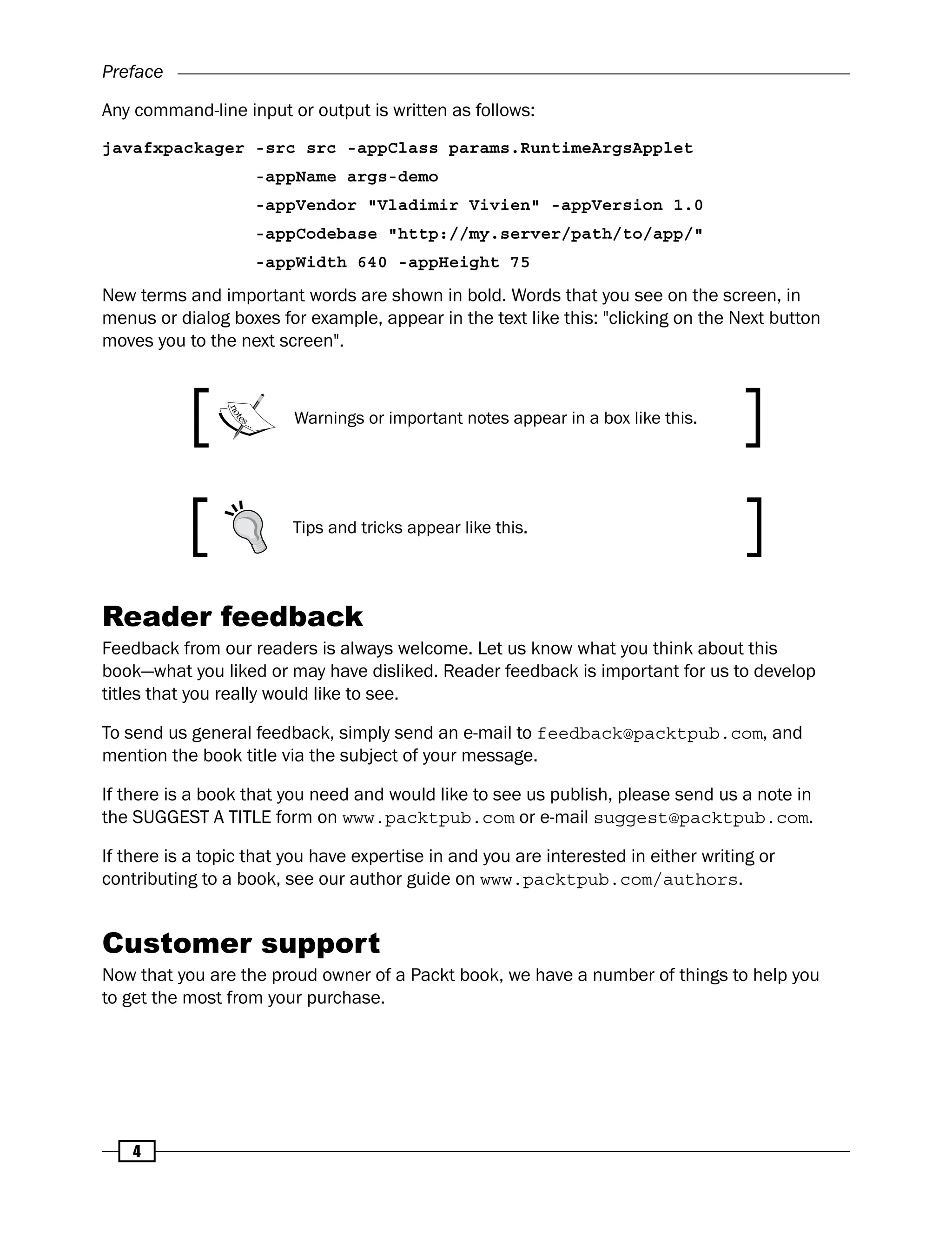Preface
4
Any command-line input or output is written as follows:
javafxpackager -src src -appClass params.RuntimeArgsApplet
-appName args-demo
-appVendor "Vladimir Vivien" -appVersion 1.0
-appCodebase "http://my.server/path/to/app/"
-appWidth 640 -appHeight 75
New terms and important words are shown in bold. Words that you see on the screen, in
menus or dialog boxes for example, appear in the text like this: "clicking on the Next button
moves you to the next screen".
Warnings or important notes appear in a box like this.
Tips and tricks appear like this.
Reader feedback
Feedback from our readers is always welcome. Let us know what you think about this
book—what you liked or may have disliked. Reader feedback is important for us to develop
titles that you really would like to see.
To send us general feedback, simply send an e-mail to feedback@packtpub.com, and
mention the book title via the subject of your message.
If there is a book that you need and would like to see us publish, please send us a note in
the SUGGEST A TITLE form on www.packtpub.com or e-mail suggest@packtpub.com.
If there is a topic that you have expertise in and you are interested in either writing or
contributing to a book, see our author guide on www.packtpub.com/authors.
Customer support
Now that you are the proud owner of a Packt book, we have a number of things to help you
to get the most from your purchase.
 