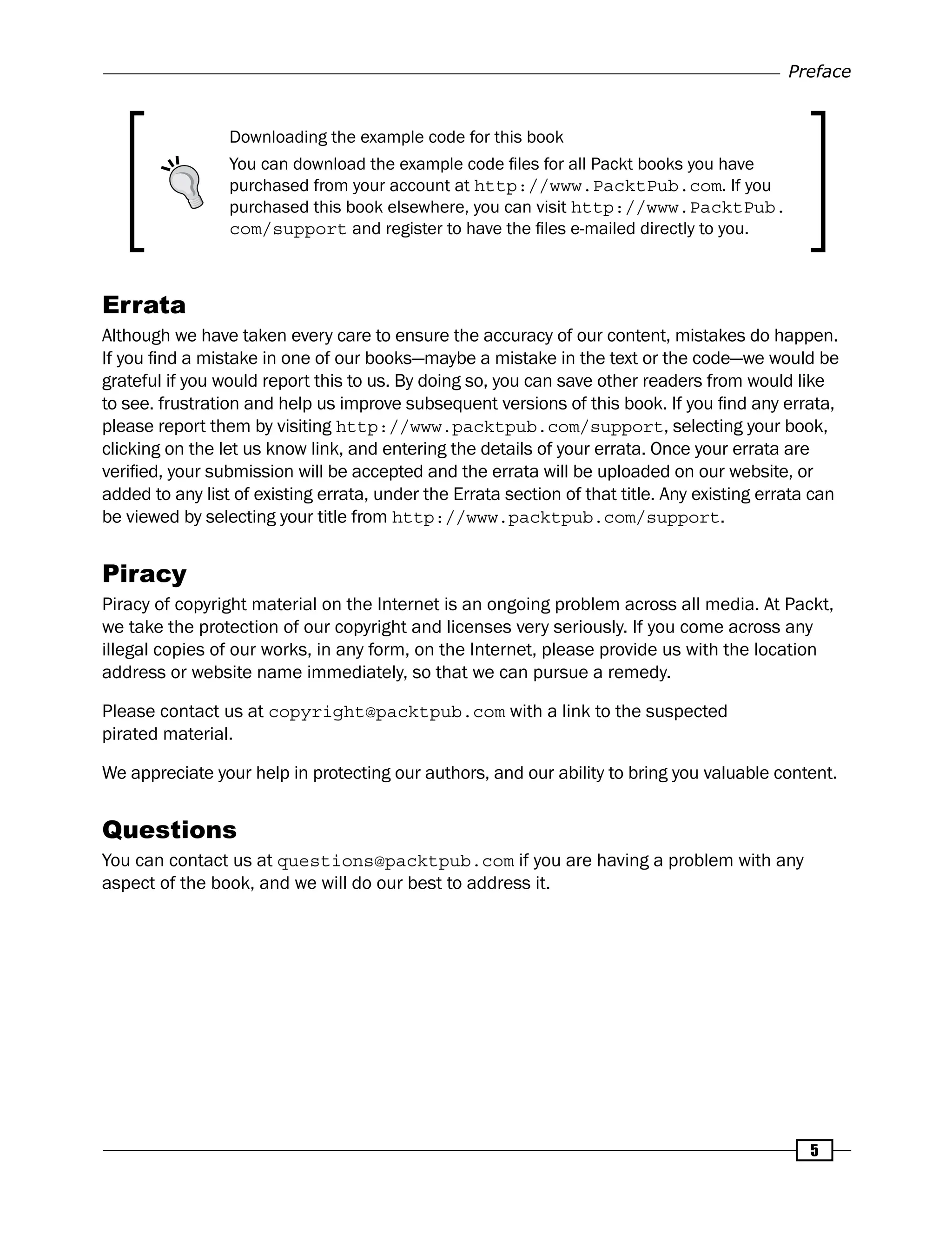 Preface
5
Downloading the example code for this book
You can download the example code files for all Packt books you have
purchased from your account at http://www.PacktPub.com. If you
purchased this book elsewhere, you can visit http://www.PacktPub.
com/support and register to have the files e-mailed directly to you.
Errata
Although we have taken every care to ensure the accuracy of our content, mistakes do happen.
If you find a mistake in one of our books—maybe a mistake in the text or the code—we would be
grateful if you would report this to us. By doing so, you can save other readers from would like
to see. frustration and help us improve subsequent versions of this book. If you find any errata,
please report them by visiting http://www.packtpub.com/support, selecting your book,
clicking on the let us know link, and entering the details of your errata. Once your errata are
verified, your submission will be accepted and the errata will be uploaded on our website, or
added to any list of existing errata, under the Errata section of that title. Any existing errata can
be viewed by selecting your title from http://www.packtpub.com/support.
Piracy
Piracy of copyright material on the Internet is an ongoing problem across all media. At Packt,
we take the protection of our copyright and licenses very seriously. If you come across any
illegal copies of our works, in any form, on the Internet, please provide us with the location
address or website name immediately, so that we can pursue a remedy.
Please contact us at copyright@packtpub.com with a link to the suspected
pirated material.
We appreciate your help in protecting our authors, and our ability to bring you valuable content.
Questions
You can contact us at questions@packtpub.com if you are having a problem with any
aspect of the book, and we will do our best to address it.
 
